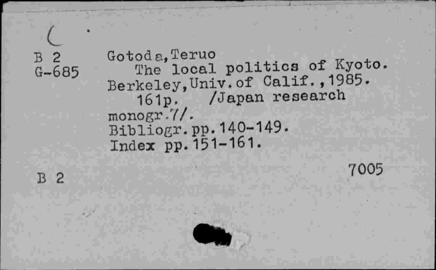 ﻿B 2 Gotoda,Teruo
G-685 The local politics of Kyoto Berkeley,Univ.of Calif.,1985»
I6lp. /Japan research monogr.?/.
Bibliogr.pp.140-149.
Index pp.151-161.
B 2
7005